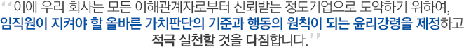 이에 우리 회사는 모든 이해관계자로부터 신뢰받는 정도기업으로 도약하기 위하여, 임직원이 지켜야 할 올바른 가치판단의 기준과 행동의 원칙이 되는 윤리강령을 제정하고 적극 실천할 것을 다짐합니다.